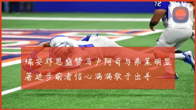 瑞安邓恩盛赞马卢阿奇与弗莱明显著进步前者信心满满敢于出手