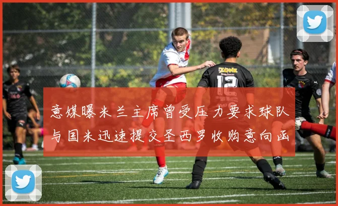 意媒曝米兰主席曾受压力要求球队与国米迅速提交圣西罗收购意向函