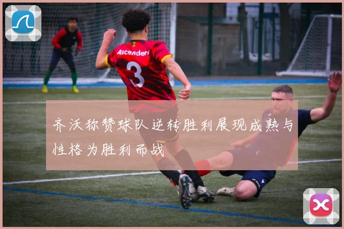 齐沃称赞球队逆转胜利展现成熟与性格为胜利而战