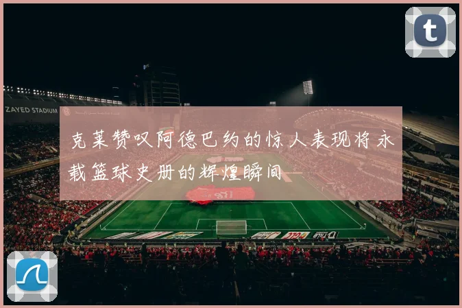 克莱赞叹阿德巴约的惊人表现将永载篮球史册的辉煌瞬间