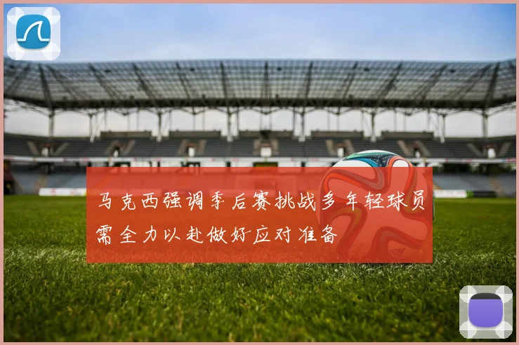 马克西强调季后赛挑战多年轻球员需全力以赴做好应对准备