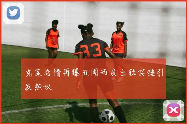 克莱恋情再曝丑闻两度出轨实锤引发热议
