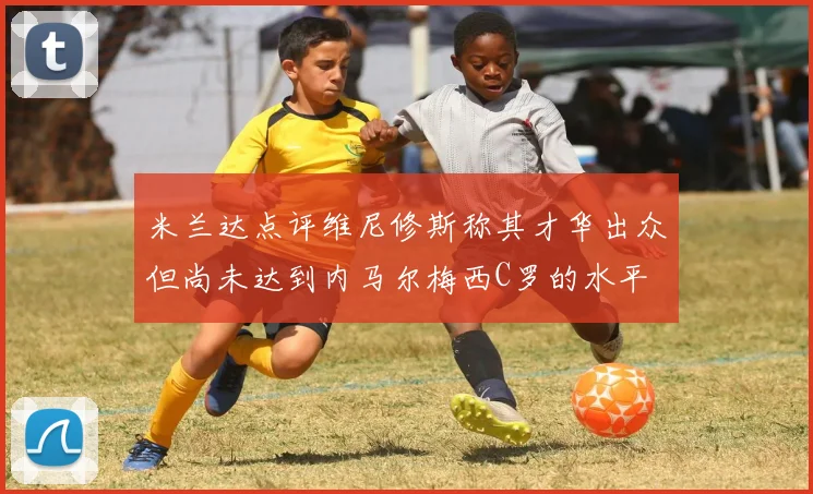 米兰达点评维尼修斯称其才华出众但尚未达到内马尔梅西C罗的水平
