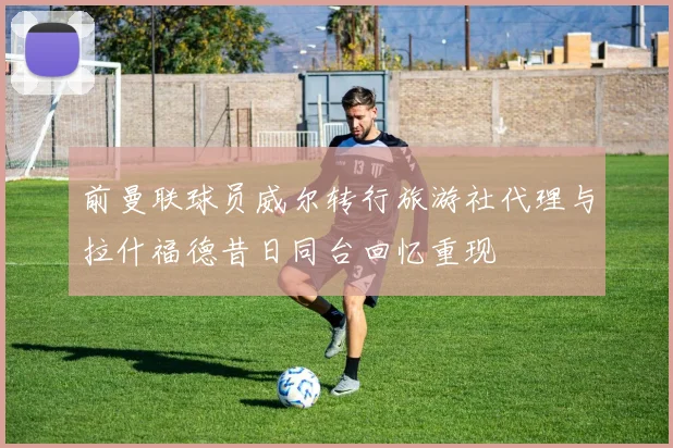 前曼联球员威尔转行旅游社代理与拉什福德昔日同台回忆重现