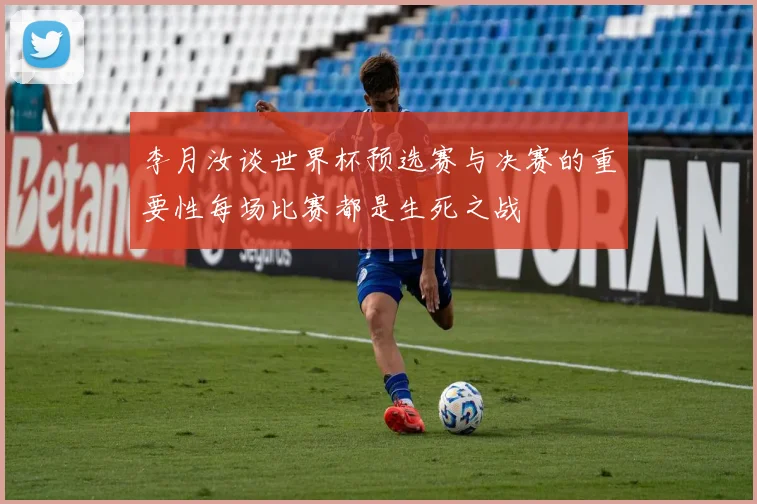 李月汝谈世界杯预选赛与决赛的重要性每场比赛都是生死之战