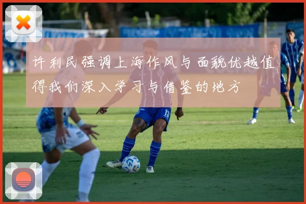 许利民强调上海作风与面貌优越值得我们深入学习与借鉴的地方