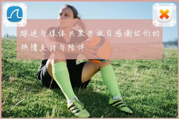 球迷与媒体共聚开放日感谢你们的热情支持与陪伴