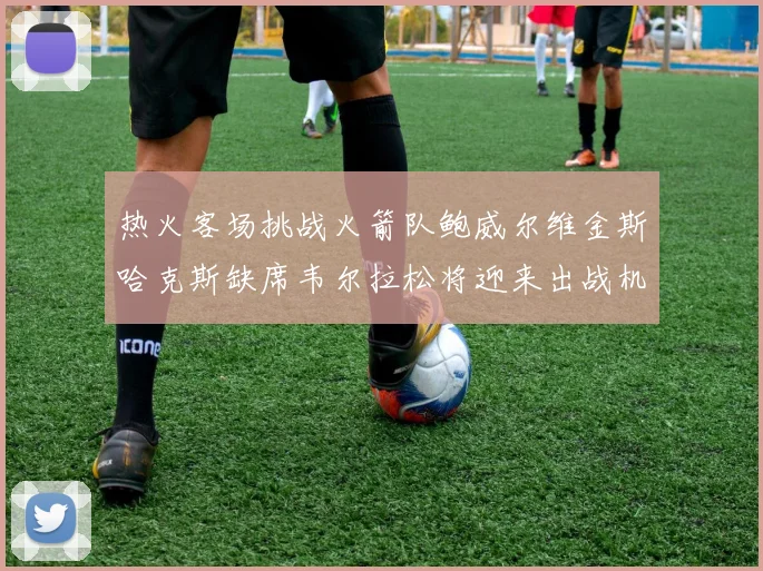 热火客场挑战火箭队鲍威尔维金斯哈克斯缺席韦尔拉松将迎来出战机会